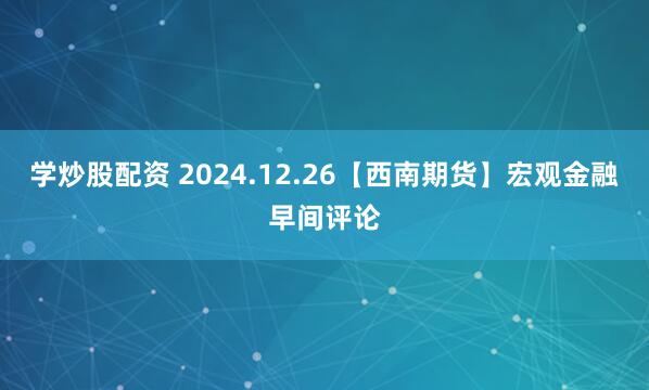 学炒股配资 2024.12.26【西南期货】宏观金融早间评论
