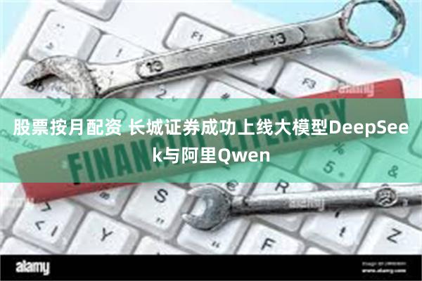 股票按月配资 长城证券成功上线大模型DeepSeek与阿里Qwen
