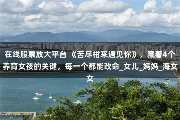 在线股票放大平台 《苦尽柑来遇见你》，藏着4个养育女孩的关键，每一个都能改命_女儿_妈妈_海女