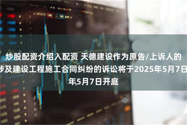 炒股配资介绍入配资 天德建设作为原告/上诉人的1起涉及建设工程施工合同纠纷的诉讼将于2025年5月7日开庭
