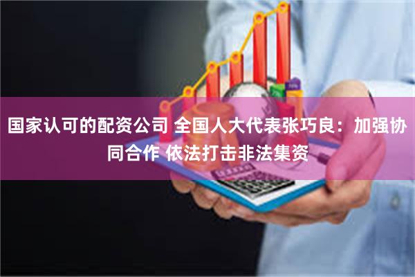 国家认可的配资公司 全国人大代表张巧良：加强协同合作 依法打击非法集资