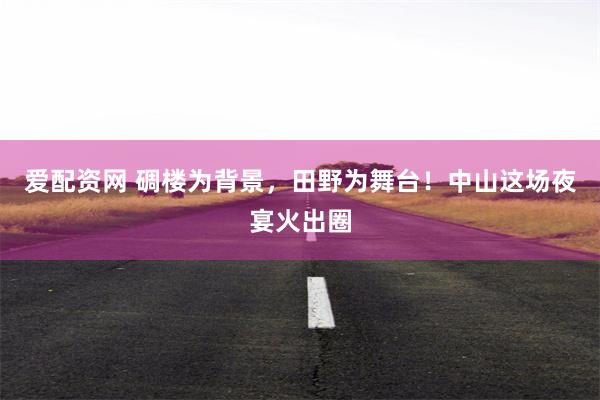 爱配资网 碉楼为背景，田野为舞台！中山这场夜宴火出圈