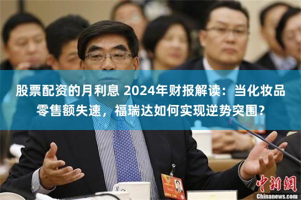 股票配资的月利息 2024年财报解读：当化妆品零售额失速，福瑞达如何实现逆势突围？