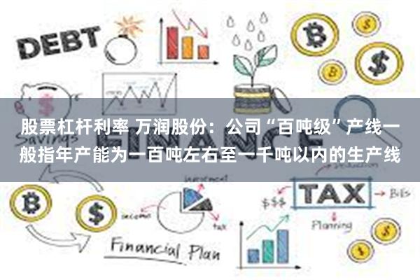 股票杠杆利率 万润股份：公司“百吨级”产线一般指年产能为一百吨左右至一千吨以内的生产线