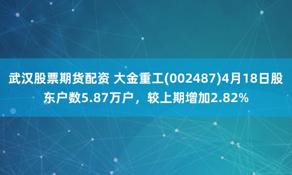 武汉股票期货配资 大金重工(002487)4月18日股东户数5.87万户，较上期增加2.82%