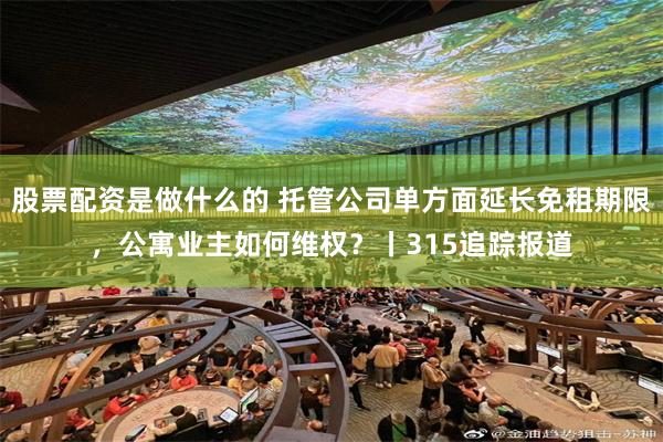 股票配资是做什么的 托管公司单方面延长免租期限，公寓业主如何维权？丨315追踪报道