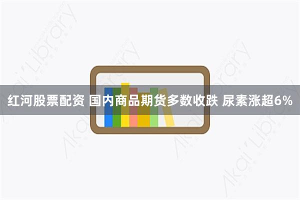 红河股票配资 国内商品期货多数收跌 尿素涨超6%