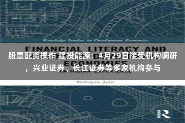 股票配资操作 建投能源：4月29日接受机构调研，兴业证券、长江证券等多家机构参与