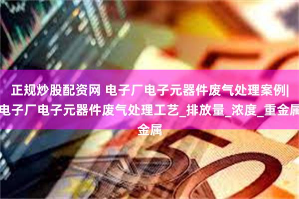 正规炒股配资网 电子厂电子元器件废气处理案例|电子厂电子元器件废气处理工艺_排放量_浓度_重金属