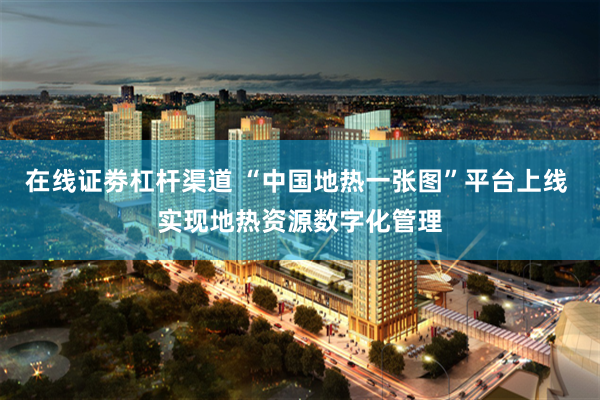 在线证劵杠杆渠道 “中国地热一张图”平台上线 实现地热资源数字化管理