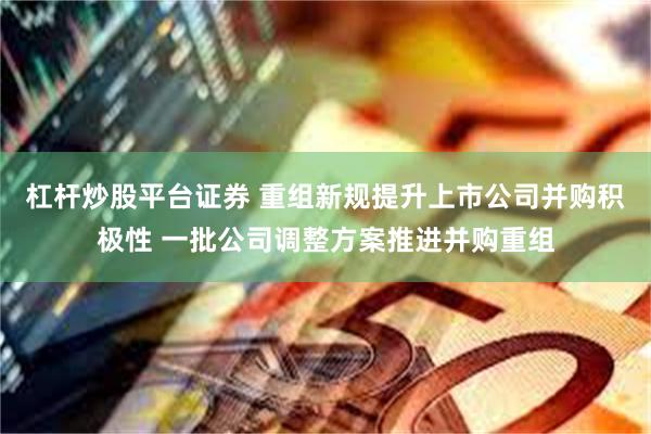 杠杆炒股平台证券 重组新规提升上市公司并购积极性 一批公司调整方案推进并购重组