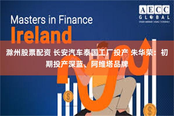 滁州股票配资 长安汽车泰国工厂投产 朱华荣：初期投产深蓝、阿维塔品牌