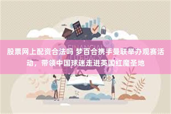 股票网上配资合法吗 梦百合携手曼联举办观赛活动，带领中国球迷走进英国红魔圣地