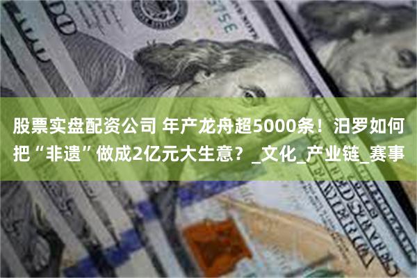 股票实盘配资公司 年产龙舟超5000条！汨罗如何把“非遗”做成2亿元大生意？_文化_产业链_赛事