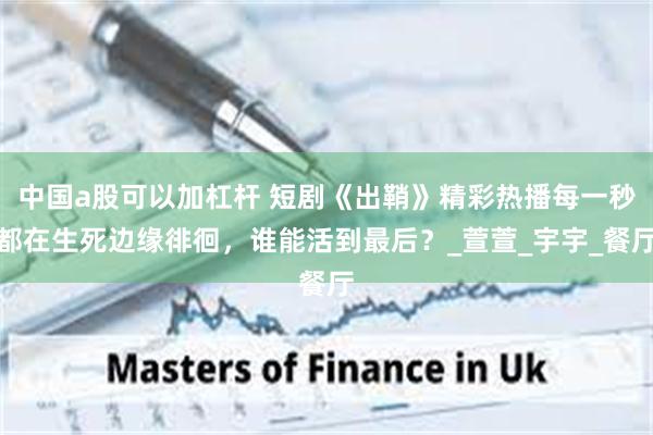 中国a股可以加杠杆 短剧《出鞘》精彩热播每一秒都在生死边缘徘徊，谁能活到最后？_萱萱_宇宇_餐厅