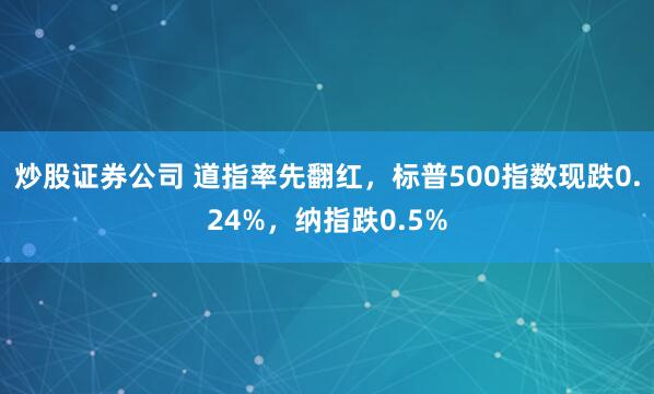 炒股证券公司 道指率先翻红，标普500指数现跌0.24%，纳指跌0.5%