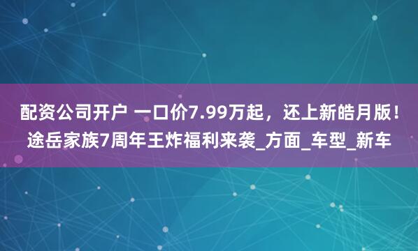 配资公司开户 一口价7.99万起，还上新皓月版！途岳家族7周年王炸福利来袭_方面_车型_新车