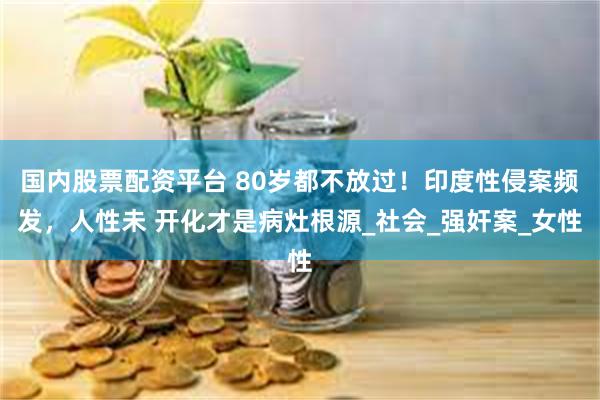 国内股票配资平台 80岁都不放过！印度性侵案频发，人性未 开化才是病灶根源_社会_强奸案_女性