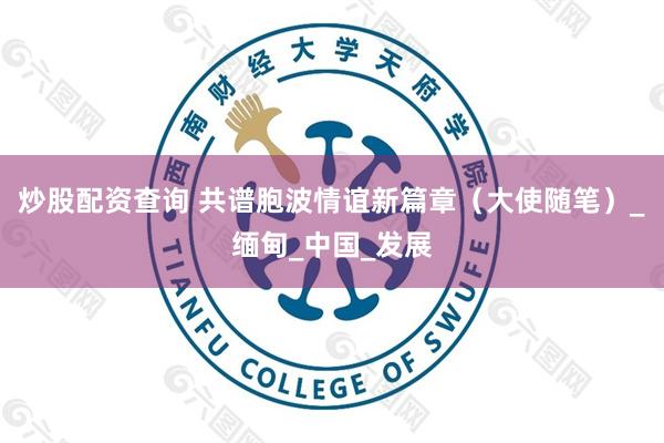炒股配资查询 共谱胞波情谊新篇章（大使随笔）_缅甸_中国_发展