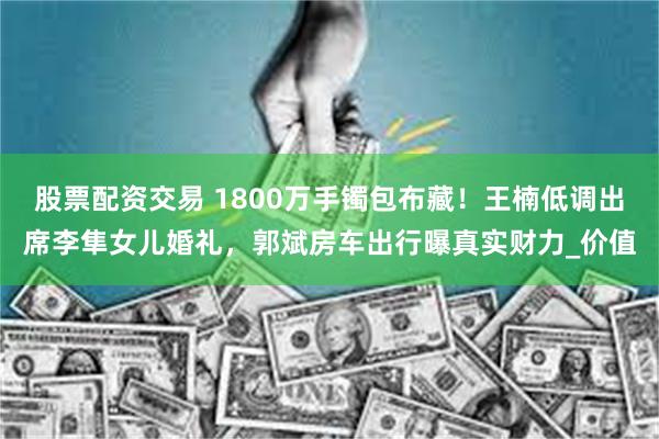 股票配资交易 1800万手镯包布藏！王楠低调出席李隼女儿婚礼，郭斌房车出行曝真实财力_价值