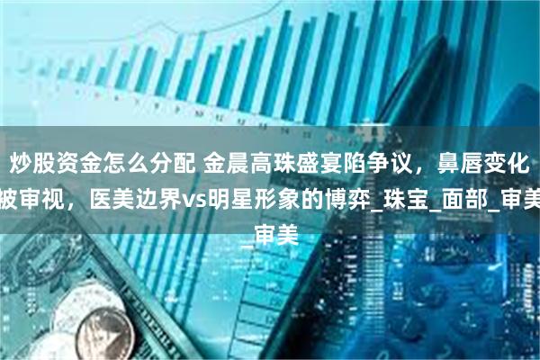 炒股资金怎么分配 金晨高珠盛宴陷争议，鼻唇变化被审视，医美边界vs明星形象的博弈_珠宝_面部_审美