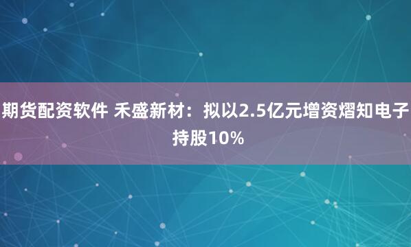期货配资软件 禾盛新材：拟以2.5亿元增资熠知电子 持股10%