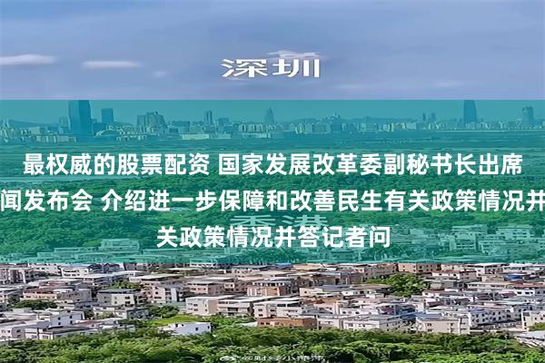 最权威的股票配资 国家发展改革委副秘书长出席国务院新闻发布会 介绍进一步保障和改善民生有关政策情况并答记者问