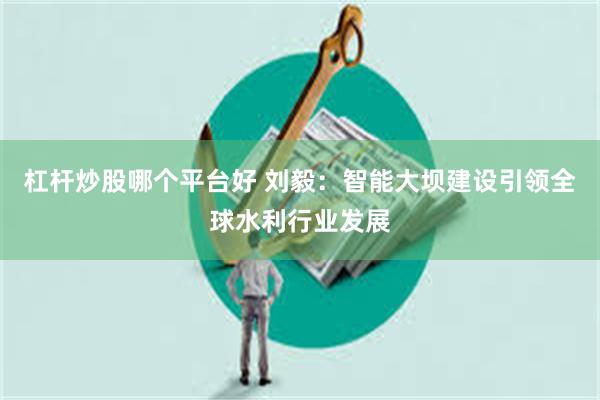 杠杆炒股哪个平台好 刘毅：智能大坝建设引领全球水利行业发展