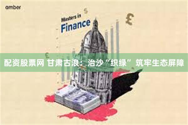 配资股票网 甘肃古浪：治沙“织绿” 筑牢生态屏障