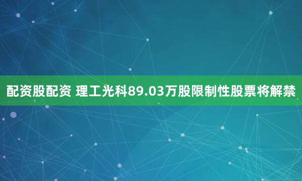 配资股配资 理工光科89.03万股限制性股票将解禁