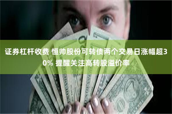 证券杠杆收费 恒帅股份可转债两个交易日涨幅超30% 提醒关注高转股溢价率
