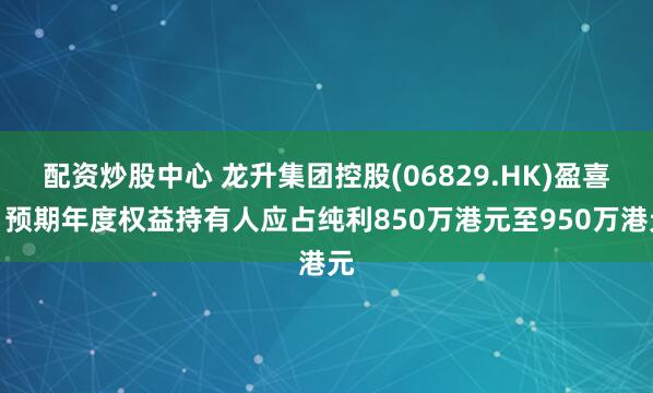 配资炒股中心 龙升集团控股(06829.HK)盈喜：预期年度权益持有人应占纯利850万港元至950万港元