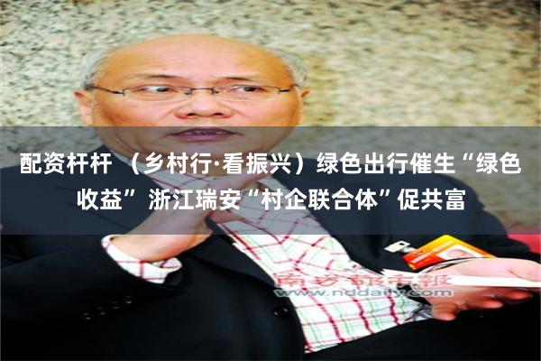 配资杆杆 （乡村行·看振兴）绿色出行催生“绿色收益” 浙江瑞安“村企联合体”促共富