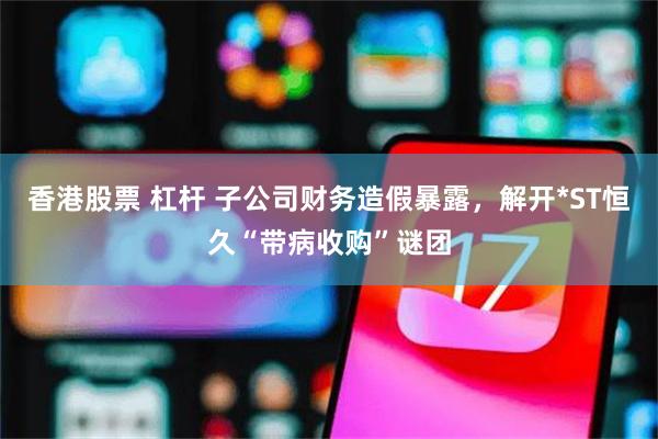 香港股票 杠杆 子公司财务造假暴露，解开*ST恒久“带病收购”谜团