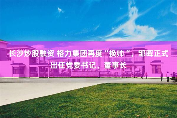 长沙炒股融资 格力集团再度“换帅“，邹晖正式出任党委书记、董事长