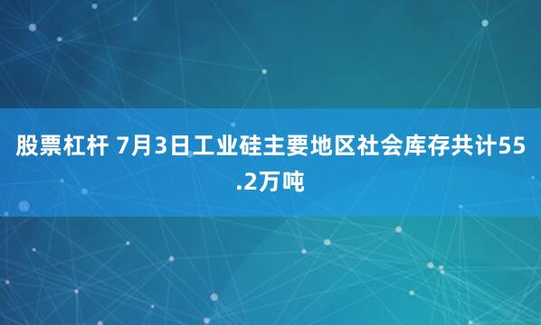 股票杠杆 7月3日工业硅主要地区社会库存共计55.2万吨