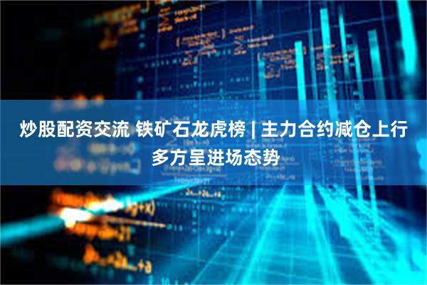 炒股配资交流 铁矿石龙虎榜 | 主力合约减仓上行 多方呈进场态势