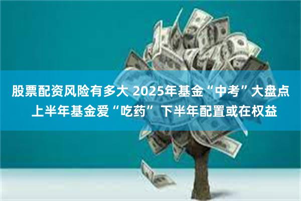 股票配资风险有多大 2025年基金“中考”大盘点  上半年基金爱“吃药” 下半年配置或在权益