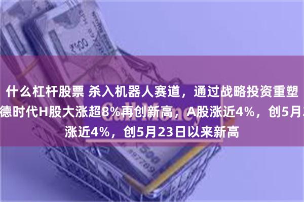 什么杠杆股票 杀入机器人赛道，通过战略投资重塑商业版图！宁德时代H股大涨超8%再创新高，A股涨近4%，创5月23日以来新高