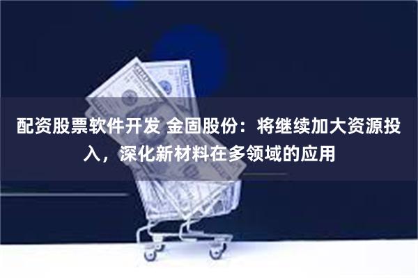 配资股票软件开发 金固股份：将继续加大资源投入，深化新材料在多领域的应用