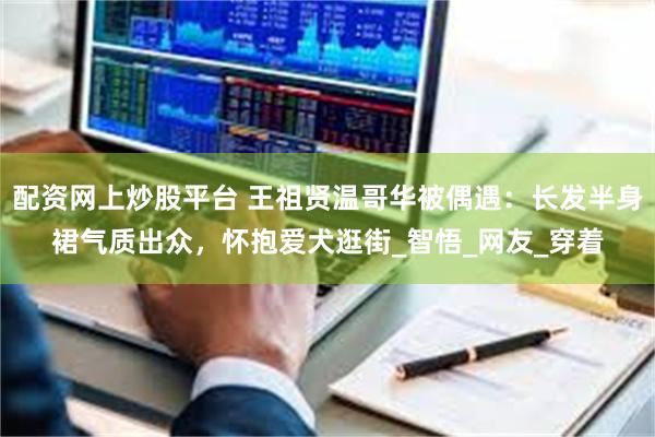 配资网上炒股平台 王祖贤温哥华被偶遇：长发半身裙气质出众，怀抱爱犬逛街_智悟_网友_穿着