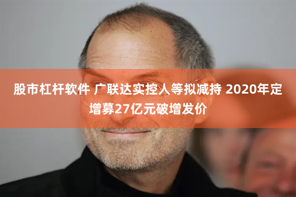 股市杠杆软件 广联达实控人等拟减持 2020年定增募27亿元破增发价