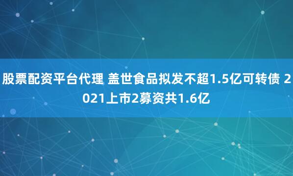 股票配资平台代理 盖世食品拟发不超1.5亿可转债 2021上市2募资共1.6亿