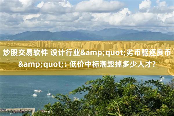 炒股交易软件 设计行业&quot;劣币驱逐良币&quot;: 低价中标潮毁掉多少人才?