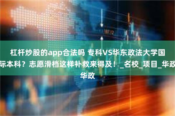 杠杆炒股的app合法吗 专科VS华东政法大学国际本科？志愿滑档这样补救来得及！_名校_项目_华政