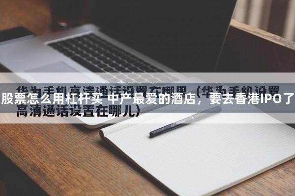 股票怎么用杠杆买 中产最爱的酒店，要去香港IPO了