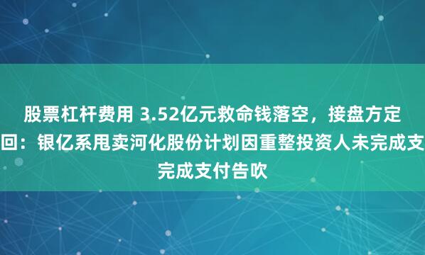 股票杠杆费用 3.52亿元救命钱落空，接盘方定金被退回：银亿系甩卖河化股份计划因重整投资人未完成支付告吹