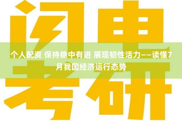 个人配资 保持稳中有进 展现韧性活力——读懂7月我国经济运行态势