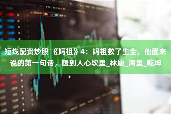 短线配资炒股 《妈祖》4：妈祖救了生全，他醒来说的第一句话，暖到人心坎里_林愿_海里_乾坤