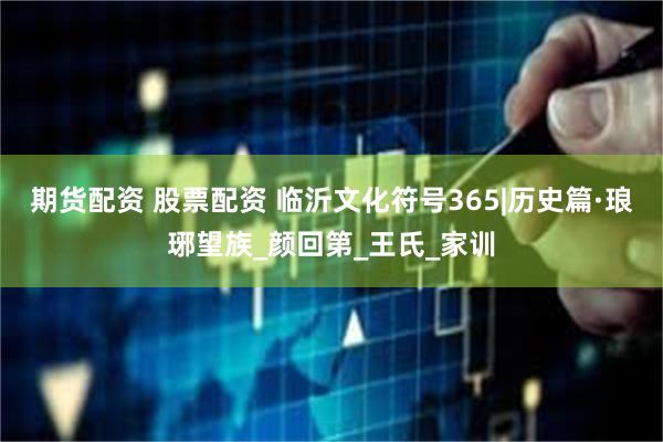 期货配资 股票配资 临沂文化符号365|历史篇·琅琊望族_颜回第_王氏_家训